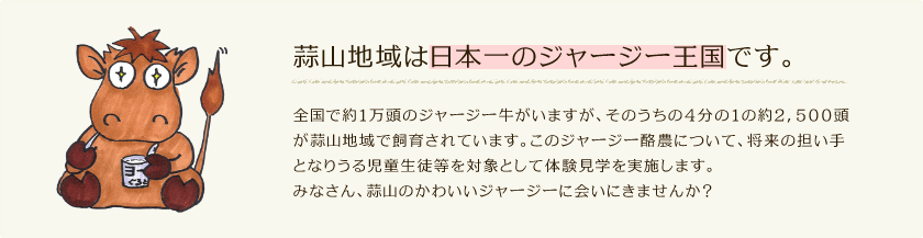 蒜山地域は日本一のジャージー王国です。全国で約1万頭のジャージー牛がいますが、そのうちの4分の1の約2，500頭が蒜山地域で飼育されています。このジャージー酪農について、将来の担い手となりうる児童生徒等を対象として体験見学を実施します。みなさん、蒜山のかわいいジャージーに会いにきませんか？